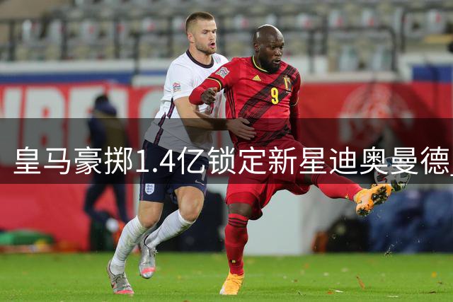 皇马豪掷1.4亿锁定新星迪奥曼德 阿根廷亚洲行突发变数