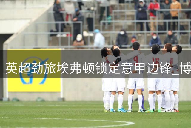 英超劲旅埃弗顿锁定意甲边锋 博洛尼亚坚持4500万欧元高价不松口